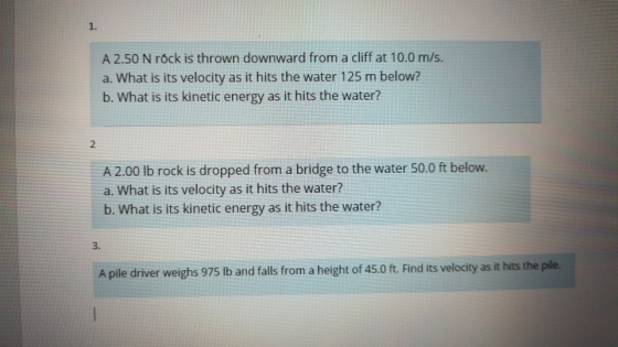 1. A 2.50 N rőck is thrown downward from a cliff at 10.0 m/s a. What is its velocity as it hits the water 125 m below? b. Wha