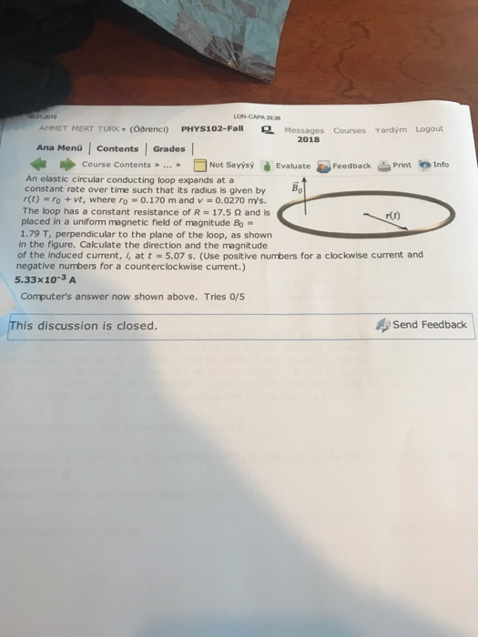 AHMET MERT TURK (OBrenci) PHYS102-Fall 2 Messages Courses Yardým Logout 2018 Ana Menü | contents Grades 命吟course contents » » □ Not Sayýsý è Evaluate @Feedback Not SayýsýEvaluate Feedback Print Info Print bInfo An elastic circular conducting loop expands at a constant rate over time such that its radius is given byB r(t) =ro + vt, where r0-0.170 m and v = 0.0270 m/s. The loop has a constant resistance of R-17.5 Ω and is placed in a uniform magnetic field of magnitude Bo 1.79 T, perpendicular to the plane of the loop, as shown in the figure. Calculate the direction and the magnitude of the induced current, 1, at t-5.07 s. (Use positive numbers for a clockwise current and r(t) negative numbers for a counterclockwise current.) 5.33x10-3 A Computers answer now shown above. Tries 0/5 This discussion is closed Send Feedback