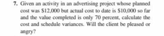 7. Given an activity in an advertising project whose planned cost was $12,000 but actual cost to date is $10,000 so far and the value completed is only 70 percent, calculate the cost and schedule variances. Will the client be pleased or angry?