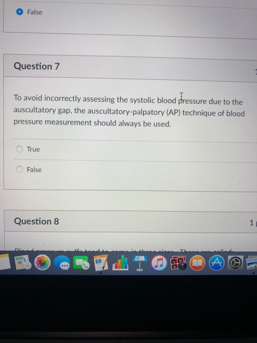 O False Question 7 To avoid incorrectly assessing the systolic blood pressure due to the auscultatory gap, the auscultatory-palpatory (AP) technique of blood pressure measurement should always be used. False Question 8