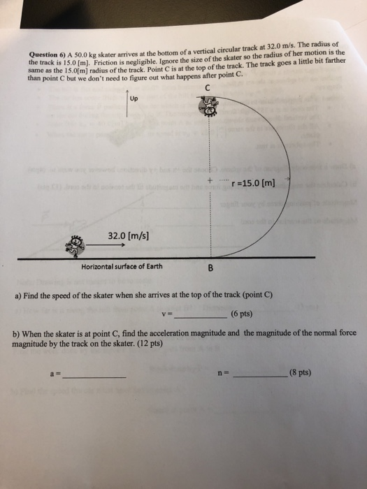 Question 6) A 50.0 kg skater arrives at the bottom of a vertical circular track at 32.0 m/s. The radius of the track is 15.0 (m). Friction is negligible. Ignore the size of the skater so the radius of her motion is the hane as the 15.0fm] radius of the track. Point C is at the top of the track. The track goes a little bit farther than point C but we dont need to figure out what happens after point C Up 15.0 [m) 32.0 [m/s] Horizontal surface of Earth a) Find the speed of the skater when she arrives at the top of the track (point C) -(6 pts) b) When the skater is at point C, find the acceleration magnitude and the magnitude of the normal force magnitude by the track on the skater. (12 pts) (8 pts)