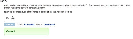 Part A Once you have pulled hard enough to start the box moving upward, what is the magnitude F of the upward force you must apply to the rope to start raising the box with constant velocity? Express the magnitude of the force in terms of m, the mass of the box. mg Submit Hints My Answers Give Up Review Part Correct