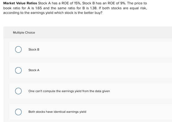 Market Value Ratios Stock A has a ROE of 15%, Stock B has an ROE of 9%. The price to book ratio for A is 1.65 and the same ra