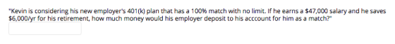 Kevin is considering his new employers 401(k) plan that has a 100% match with no limit. If he earns a $47,000 salary and he