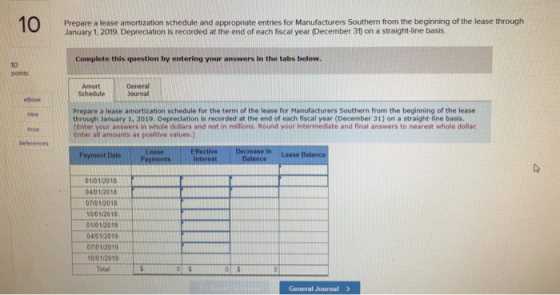 Prepare a lease amortization schedule and appropriate entries for Manufacturers Southern from the beginning of the lease through January 1, 2019. Depreciation is recorded at the end of each fiscal year (December 31) on a straight-line basis Complete this question by entering your answers in the tabs below. 10 points General Journal Amort Book Hint Print References Prepare a lease amortization schedule for the term of the lease for Manufacturers Southern from the beginning of the lease through January 1, 2019. Depreclation is recorded at the end of each fiscal year (December 31) on a straight-line basis Enter your answers in whole dollars and not in millions. Round your intermediate and final answers to nearest whole dollar Enter all amounts as positive values.) E fective Decrease in Lease Balance Payment Date 1/012018 04/01/2018 71012018 10/01/2018 01/01/2019 04/01/2019 07/01/2019 10/01201 Total General Journal>