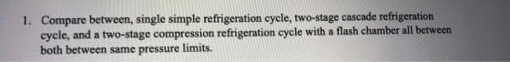 1. Compare between, single simple refrigeration cycle, two-stage cascade refrigeration cycle, and a two-stage compression ref