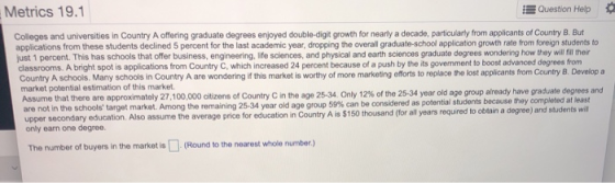 Metrics 19.1 Question Help Colleges and universities in Country A offering graduate degrees enjoyed double-digit growth for n
