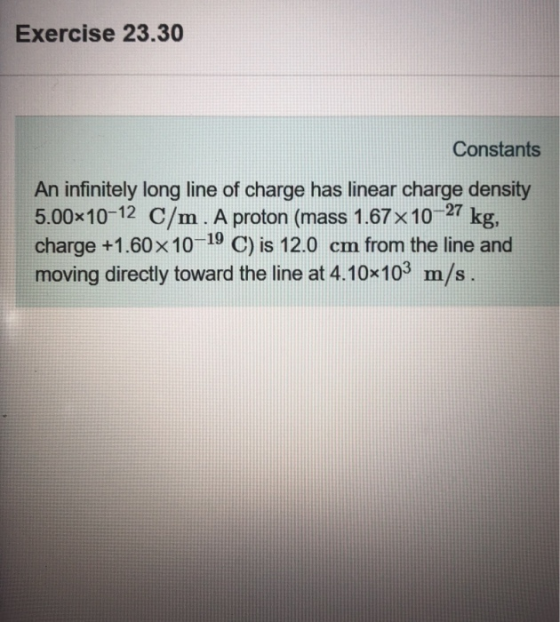 Exercise 23.30 Constants An infinitely long line of charge has linear charge density 5.00x10-12 C/m. A proton (mass 1.67x10 27 kg, charge +1.60x10-19 C) is 12.0 cm from the line and moving directly toward the line at 4.10*103 m/s.