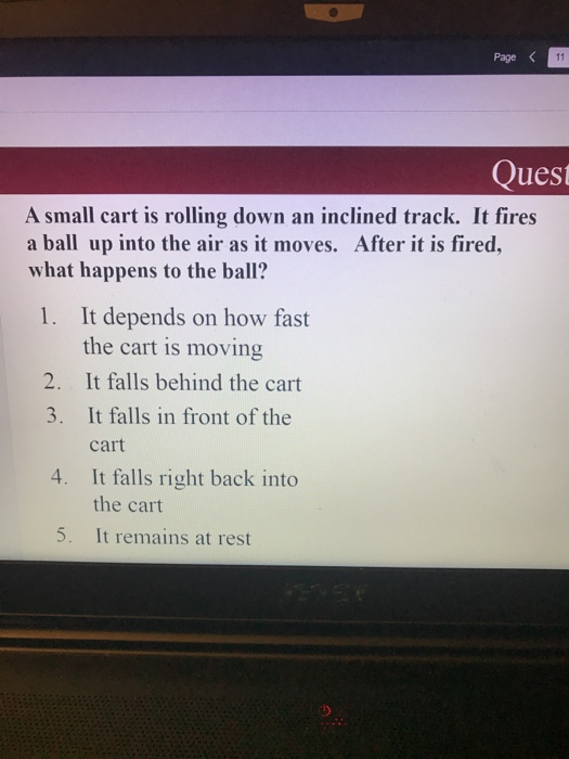 Page Quest A small cart is rolling down an inclined track. It fires a ball up into the air as it moves. After it is fired, what happens to the ball? 1. It depends on how fast the cart is moving 2. It falls behind the cart 3. It falls in front of the cart It falls right back into the cart It remains at rest 4. 5.