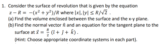 1. Consider the surface of revolution that is given by the equation Z-R= -(x2 + y2)/R where [x],[y] < R/V2 . (a) Find the vol