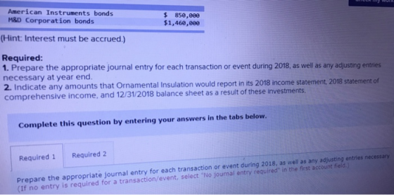 American Instruments bonds M&D Corporation bonds 850,000 $1,460,000 (Hint: Interest must be accrued.) Required: 1. Prepare the appropriate journal entry for each transaction or event during 2018, as well as any adjusting entries necessary at year end. 2. Indicate any amounts that Ornamental Insulation would report in its 2018 income statement, 2018 statement of comprehensive income, and 12/31/2018 balance sheet as a result of these investments Complete this question by entering your answers in the tabs below. Required 1 Required 2 Prepare the appropriate journal entry for each transaction or event during 2018, as well as (If no entry is required for a transaction/event, select No journal entry requred in the first account feld any adjusting entries