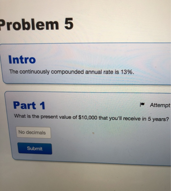 Problem 5 Intro The continuously compounded annual rate is 13%. Part 1 Attempt What is the present value of $10,000 that you