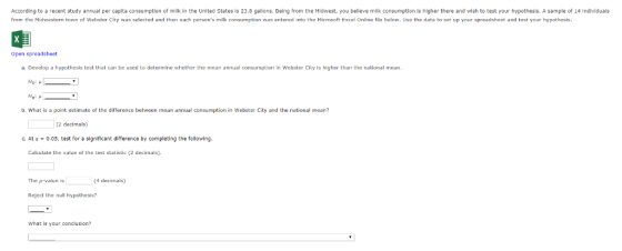 According to a recent study annual per capita consumption of milk in the United States is 23.8 gallons. Being from the Midwest, you believe milk consumption is higher there and wish to test your hypothesis. A sample of 14 individuals from the Midwestern town of Wahster City was selected and then each persons milk consumption was entered into the Microsaft Excel Online file below. Use the data to sat up your spreadsheet and tast your hypothesis. Open spreadsheet a. Develop a hypothesis test that can be used to determine whether the mean annual consumption in Webster City is higher than the national mean Ha g b. What is a paint estimate of the difference between mean annual consumptionin Webster City and the national mean? (2 decimal) C. At α 0.05, test for a significant difference by completing the following Calculate the value of the test statistic (2 decimals). The p-value is 4 decimals) Reject the null hypothesis? What is your conclusion?