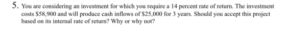 5. You are considering an investment for which you require a 14 percent rate of return. The investment costs $58,900 and will