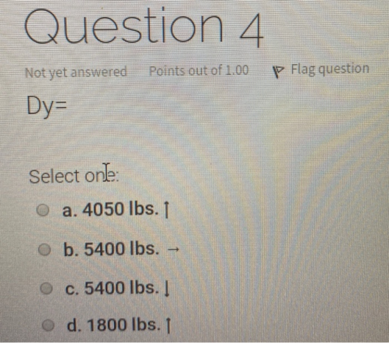 Question 4 Not yet answered Points out of 1.00 P Flag question Dy= Select one: O a. 4050 lbs. 1 b. 5400 lbs. - O c. 5400 lbs.