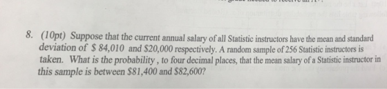 8. (10pt) Suppose that the current annual salary of all Statistic instructors have the mean and standard deviation of $ 84,010 and $20,000 respectively. A random sample of 256 Statistic instructors is taken. What is the probability, to four decimal places, that the mean salary of a Statistic instructor in this sample is between $81,400 and $82,600?
