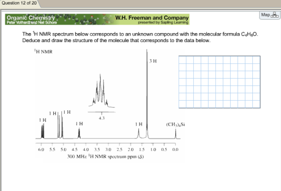 Question 12 of 20 Map dub w H. Freeman and Company presented Organic Chemistry Peter Vollhardt and Neil The 1H NMR spectrum below corresponds to an unknown compound with the molecular formula C4HBO. Deduce and draw the structure of the molecule that corresponds to the data below. H NMR 3 H 1 H IIH 4,3 1 H 1 H 1 H (CH3)4Si 6,0 5.5 5.0 4.5 4.0 3.5 3.0 2.5 2.0 1.5 1.0 0.5 00 300 MHz IH NMR spectrum ppm (s)