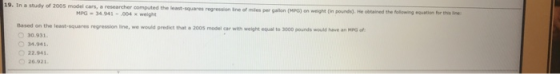 19. In a study of 2005 model cars, a researcher computed the least-square r gallon (MPG) on weight Oin pounds). He obtained the following eouation for this ine MPG 34.943-004 x weight Based on the least-squares regresslion line, we would predict that a 2005 model car with weight equel to 3000 pounds would have an MPG o 30.931 4.941 22.941 26921