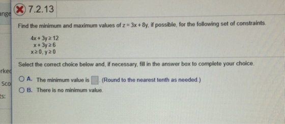 nge 7.2.13 Find the minimum and maximum values of z 3x+8y, if possible, for the following set of constraints. 4x + 3y 2 12 x+3y 26 x20, y20 rkec Sco ts: Select the correct choice below and, if necessary, fill n the answer box to complete your choice. O A. The minimum value is「, (Round to the nearest tenth as needed.) O B. There is no minimum value.