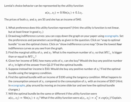 Lorelais choice behavior can be represented by the utility function 11(xi, X2) = 0.91n(xi) + 0.1x2 The prices of both x and x2 are $5 and she has an income of $40. 1. What preference does this utility function represent? (Hint: the utility is function is not linear, but at least linear in good x2.) 2. Drawinwg indifference curves: you can copy down the graph on your paper using econgraphs. Set the preferences and parameters accordingly as given in the question. Click on snap to optimal bundle to see the optimal choice. Click on show indifference curve map. Draw the lowest four indifference curves as you see from the graph. 3. Find the marginal utility of xi and x2. What is the maximum number of x1 so that MUx is bigger 4. Given her income of $40, how many units of xi can she buy? Would she buy any positive number 5. Suppose instead her income is $50. Would she buy any positive number of x2? Find the optimal 6. Find the optimal bundle with an income of $100 using the tangency condition. What happens to than or equal to MU? of x2 in light of the answer from Q2.3? Find the optimal bundle. bundle using the tangency condition. the consumption amount of x1 compared to the consumption of x1 with an income of $50? (Hint: In econgraphs, play around by moving an income slide bar and see how the optimal bundle changes.) 7. Will the optimal bundle be the same or different if the utility function were u(xi , X2 ) = 91n(xi ) + X2 ? What if the utility function were u(xi , X2-X? × exp(x2)? Explain.