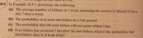18-9. In Example 18.3-1, determine the following: (a) The average number of failures in 1 week, assuming the service is offered 24 hrs a day, 7 days a week. (b) The probability of at least one failure in a 2-hr period. (c) The probability that the next failure will not occur within 3 hrs (d) If no failure has occurred 3 hrs after the last failure, what is the probability that interfailure time is at least 4 hrs?