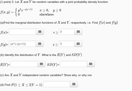 (1 point) 3. Let X and Y be random variables with a joint probability density function f(z, y)e (a)Find the marginal distribution functions of X and Y, respectively. i.e. Find f(z) and f(y) f(x)- elsewhere (b) Identify the distribution of Y. What is the E(Y) and SD(Y) E(Y)- (c) Are X and Y independent random variables? Show why, or why not (d) Find P(1 X 2|Y 1) E SD(Y)-