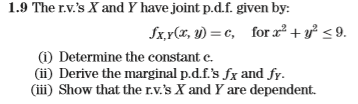 1.9 The r.v.s X and Y have joint p.d.f. given by: (i) Determine the constant c. (ii) Derive the marginal p.d.f.s fx and fy. (iii) Show that the r.v.s X and Y are dependent.
