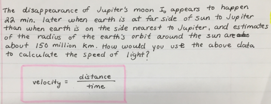 The disap pearance of Jupiters moon Io appears to happen aa min. later when earth is at far side of Sun to Jup iter than when earth is on the side nearest to Jupiter, and estimates of the radius of the earths orbit around the sun are ak about 15o million km. How would you use the above clata to calculate the speed of light? velocity m clistance time