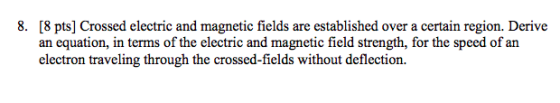 8. [8 pts] Crossed electric and magnetic fields are established over a certain region. Derive an equation, in terms of the electric and magnetic field strength, for the speed of an electron traveling through the crossed-fields without deflection.