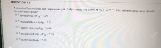 QUESTION 12 A sample of hydrochloric acid (approximately 0.10 M) is titrated with 0.0993 M NaOH at 25 °C. What indicator chan