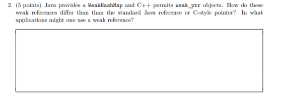 2. (5 points) Java provides a WeakHashMap and C++ permits weak_ptr objects. How do these weak references differ than than the