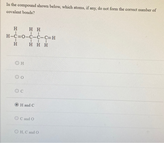In the compound shown below, which atoms, if any, do not form the correct number of covalent bonds? Η Η Η H-c=o-c-c-c=H Η Η Η