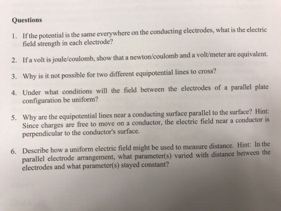 Questions 1. If the potential is the same everywhere on the conducting electrodes, what is the electric field strength in each electrode? 2. If a volt is joule/coulomb, show that a newton/coulomb and a volt/meter are equivalent. 3. 4. Under what conditions will the field between the electrodes of a parallel plate Why is it not possible for two different equipotential lines to cross? configuration be uniform? Why are the equipotential lines near a conducting surface parallel to the surface? Hint: Since charges are free to perpendicular to the conductors surface. 5. Describe how a uniform electric field might be used to measure distance. Hint: In the parallel electrode arrangement, what parameter(s) varied with distance between the electrodes and what parameter(s) stayed constant? 6.