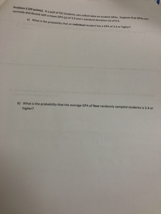 3 (20 polnts). In a poll of FIU students, you collect data on student GPAS. Suppose that d with a mean GPA (u) of 3.0 and a standard deviation (o) of o.5. a) What is the probability that an individual student has a GPA of 3.4 or higher? you collect data on student GPAs. Suppose that GPAs are b) What is the probability that the average GPA of four randomly sampled students is 3.4 or higher?