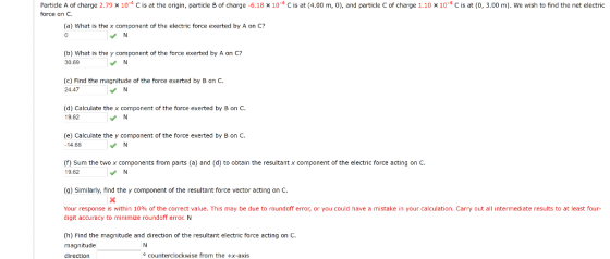 Particle A of charge 2.79 × 10-4 C is at the origin, particle B of charge-6.18 × 10-4 C is at(4.00 m, 0), and particle C of charge 1.10 x 10-4 С is at (0, 3.00 m). We wish to find the net electric force on C (a) What is the x component of the electric force exerted by A on C? (b) What is the y component of the force exerted by A on C? 30.69 (c) Find the magnitude of the force exerted by B an C 24.47 (d) Calculate the x component of the force exerted by B on C 19.62 (e) Calculate the y component of the force exerted by B on C. 14.68 (F) Sum the two x components from parts (a) and (d) to obtain the resultant x component of the electric force acting on C. 19.62 (g) Similarly, find the y component of the resultant force vector acting on C. Your response is within 10% of the correct value. This may be due to roundoff error, or you could have a mistake in your calculation. Carry out all intermediate results to at least four- digit accuracy to minimize roundoff error N (h) Find the magnitude and direction of the resultant electric force acting on C. magnitude direction o counterclockwise from the +x-axis