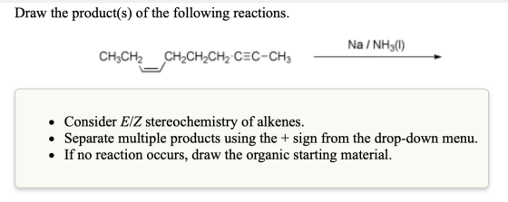 Draw the product(s) of the following reactions. Na/ NH30) CH3CH2 _CH2CH2CH2-CEC-CH3 • Consider E/Z stereochemistry of alkenes