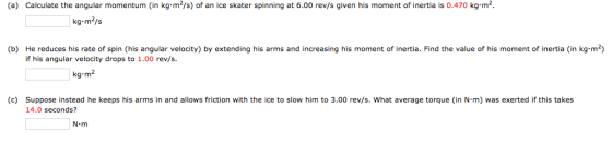 (a) Calculate the angular momentum (in kg.m2/s) of an ice skater spinning at 6.00 rev/s given his moment of inertia is 0.470 kg.m2 kg-m2/s (b) He reduces his rate of spin (his angular velocity) by extending his arms and increasing his moment of inertia. Find the value of his moment of inertia (in kg m-) if his angular velocity drops to 1.00 rev/s. kg-m2 (c) suppose instead he keeps his arms in and allows friction with the ice to slow him to 3.00 rev/s, what average torque (in N·m) was exerted if this takes 14.0 seconds? N-m