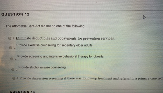 QUESTION 12 The Affordable Care Act did not do one of the following: a Eliminate deductibles and copayments for prevention se