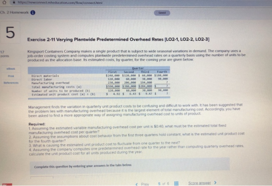 @ https//newconnect.mheducation.com/flow/connect.html Ch 2 Homework 5 Exercise 2-11 Varying Plantwide Predetermined Overhead Rates [LO2-1, LO2-2, LO2-3] 17 points Kingsport Containers Company makes a single product that is subject to wide seasonal varniations in demand. The company uses a job-order costing system and computes plantwide predetermined overhead rates on a quarterly basis using the number of units to be produced as the allocation base. Its estimated costs, by quarter, for the coming year are given below eBook Print Reterences FirstSecond ThirdFour $240,000 $120,000 % 60,000 $180,000 Direct materials Direct labor 120,000 60,000 30.00 e,00 Manufacturing overhead Total manufacturing costs (a) 529 005386,000 284,909 120,000 60,0e9 ,000 9e,000 6.439.4 Number of units to be produced (b) Estinated unit product cost (a) (b) 4.92 Management finds the variation in quarterly unit product costs to be confusing and difficult to work with. it has been suggested that the problem lies with manufacturing overhead because it is the largest element of total manufacturing cost Accordingly, you have been asked to find a more appropriate way of assigning manufacturing overhead cost to units of product Required: 1. Assuming the estimated vanable manufacturing overhead cost per unit is sO.40, what must be the estimated total fixed manufacturing overhead cost per quarter? 2 Assuming the assumptions about cost behavior from the first three quarters hold for the fourth quarter? 3. What is causing the estimated unit product cost to fluctuate from one quarter to the next? 4. Assuming the company computes one predetermined overhead rate for the than calculate the unit product cost for all units produced during the year constant, what is the estimated unit product cost ea ather than coui uartery overhead rates computing quarterly overhead rates, calculate the unit product cos foral ntsproduced ciuing the e Complete this question by entering your answers in the tabs below c Prev 5 of 6 Score ansiwer >