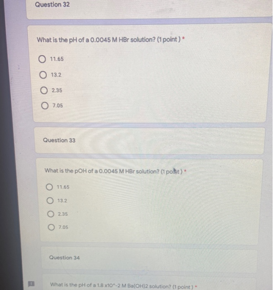 Question 32 What is the pH of a 0.0045 M HBr solution? (1 point) * O 11.65 0 13.2 O 2.35 7.05 Question 33 What is the pOH of