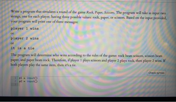 Write a program that simulates a round of the game Rock, Paper, Scissors. The program will take as input two strings, one for