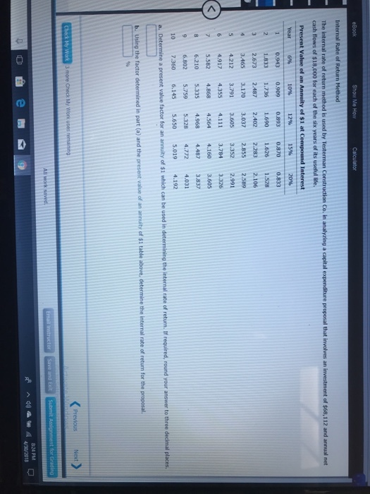 Show Me How of $68,112 and annual net cash flows of $18,000 for each of the six years of its useful life. Present Value of an Annuity of $1 at Compound Interest 10% 12% Year 6% 21.833 1.736 1.690 1.626 1.528 32.673 2.487 2.402 2.283 2.106 4 3.465 3.170 3.037 2.855 2.589 S 4.212 3.791 3.605 3.3522.991 6 4.917 4.355 4.111 3.7843.326 75.582 4.868 4.564 4.160 3.60 8 6.210 5.335 4.968 4.487 3.837 9 6.802 5.759 5.328 4.772 4.031 10 7.360 6.1455.650 5.019 4.192 of $1 Next 824 PM 4/30/2018