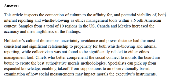 Answer This article inspects the connection of culture to the affinity for, and potential viability of, botl intemal reporting and whistle-blowing as ethics management tools within a North American context. Samples from a total of 10 regions in the US, Canada and Mexico increased the accuracy and meaningfulness of the findings. Hofstadters cultural dimensions uncertainty avoidance and power distance had the most consistent and significant relationship to propensity for both whistle-blowing and intenal reporting, while collectivism was not found to be significantly related to either ethics management tool. Chiefs who better comprehend the social connect to morals the board are bound to create the best authoritative morals methodologies. Specialists can pick up from expanded knowledge, enabling takeoff from suppositions to an observationally based examination of how social measurements may impact morals the executives instruments