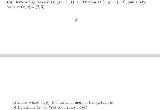 #5) I have a 2 kg mass at (x,y)-(1, 1), a 3 kg mass at (x,y)-(3,3), and a 5 kg mass at (x, y)- (2,5) a) Guess where (T, ), the center of mass of the system, is b) Determine (T,). Was your guess close?
