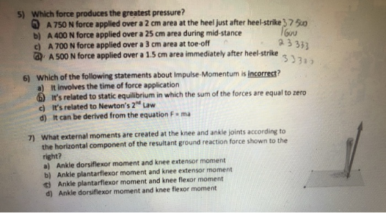 5) Which force produces the greatest pressure G A 750 N force applied over a 2 cm area at the heel just after heel-strike3750 b) A 400 N force applied over a 25 cm area during mid-stance c) A 700 N force applied over a 3 cm area at toe-off a 3333 333a, A 500 N force applied over a 1.5 ㎝ area immediately after heel-strike 6) Which of the following statements about impulse-Momentum is incorrect? a) it involves the time of force application its related to static equilibrium in which the sum of the forces are equal to zero Its related to Newtons 2 Law d) It can be derived from the equation F ma c) What external moments are created at the knee and ankle joints according to the horizontal component of the resultant ground reaction force shown to the right? a) Ankle dorsiflexor moment and knee extensor moment b) Ankle plantarflexor moment and knee extensor moment t Ankle plantarflexor moment and knee flexor moment d) Ankle dorsiflexor moment and knee flexor moment 7)