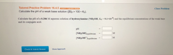Tutored Practice Problem 16.4.5 G S GRASS Calculate the pH of a weak base solution ([B]o > 100Ko). Close Problem Calculate th