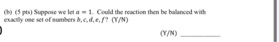 (b) (5 pts) Suppose we let a = 1. Could the reaction then be balanced with exactly one set of numbers b, c, d, e, f? (Y/N) (Y