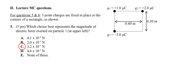 II. Lecture MC questions q,-+1.0 C 92:+2.0 C For questions 5 & 6: 3 point charges are fixed in place at the corners of a rectangle, as shown. 0.40m >: 10.30 m 0.40 m 5. (5 pts) Which choice best represents the magnitude of electric force exerted on particle 1 (at upper left)? 3-3.0 H A. 4.1 x 102 N 2.0 x 10- N C.) 3.2 x 10-1 N 4.6 x 10 N E. None of these.