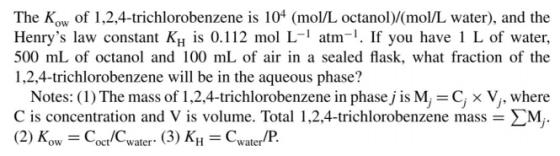 The Kow of 1,2,4-trichlorobenzene is 104 (mol/L octanol)/(mol/L water), and the Henrys law constant K is 0.112 mol L-1 atm-.