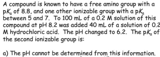 A compound is known to have a free amino group with a pk of 8.8, and one other ionizable group with a pKo between 5 and 7. To 100 mL of a 0.2 M solution of this compound at pH 8.2 was added 40 mL of a solution of 0.2 M hydrochloric acid. The pH changed to 6.2. The pK, of the second ionizable group is: a) The pH cannot be determined from this information.